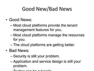 Good New/Bad News
• Good News:
  – Most cloud platforms provide the tenant
    management features for you.
  – Most cloud platforms manage the resources
    for you.
  – The cloud platforms are getting better.
• Bad News:
  – Security is still your problem.
  – Application and service design is still your
    problem.
 