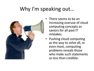 Why I’m speaking out…
         • There seems to be an
           increasing overuse of cloud
           computing concepts as
           saviors for all past IT
           mistakes.
         • Pushing cloud computing
           as the way to solve all, or
           even most, computing
           problems reveals those
           who make such statements
           as less than credible.
 