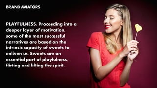 PLAYFULNESS: Proceeding into a
deeper layer of motivation,
some of the most successful
narratives are based on the
intrinsic capacity of sweets to
enliven us. Sweets are an
essential part of playfulness,
flirting and lifting the spirit.
 