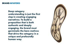 Deep category
understanding is just the first
step in creating engaging
narratives. To build a
proposition that is both
authentic and deeply
engaging, the brand must
germinate the bare motives
that drive the category in a
unique and profoundly
human way.
 