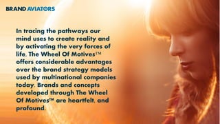 In tracing the pathways our
mind uses to create reality and
by activating the very forces of
life, The Wheel Of Motives™
offers considerable advantages
over the brand strategy models
used by multinational companies
today. Brands and concepts
developed through The Wheel
Of Motives™ are heartfelt, and
profound.
 
