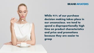 While 95% of our purchase
decision making takes place in
our unconscious, we tend to
spend a disproportionally high
time on product characteristics
and price and promotions
because they are easier to
grasp
 