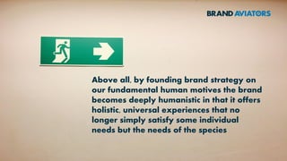 Above all, by founding brand strategy on
our fundamental human motives the brand
becomes deeply humanistic in that it offers
holistic, universal experiences that no
longer simply satisfy some individual
needs but the needs of the species
 