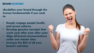 (Re)define your brand through the
human fundamentals if you seek
to:
• Deeply engage people locally
and across cultures
• Develop genuine concepts that
work year after year after year
• Align all brand communications
under one master idea
• Increase the ROI of all your
brand’s activities
 