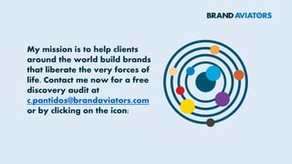 My mission is to help clients
around the world build brands
that liberate the very forces of
life. Contact me now for a free
discovery audit at
c.pantidos@brandaviators.com
or by clicking on the icon:
 