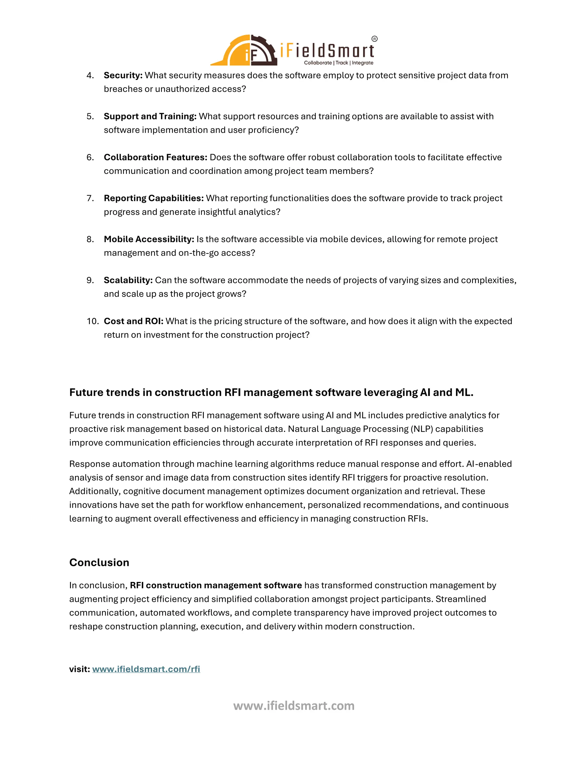 www.ifieldsmart.com
4. Security: What security measures does the software employ to protect sensitive project data from
breaches or unauthorized access?
5. Support and Training: What support resources and training options are available to assist with
software implementation and user proficiency?
6. Collaboration Features: Does the software offer robust collaboration tools to facilitate effective
communication and coordination among project team members?
7. Reporting Capabilities: What reporting functionalities does the software provide to track project
progress and generate insightful analytics?
8. Mobile Accessibility: Is the software accessible via mobile devices, allowing for remote project
management and on-the-go access?
9. Scalability: Can the software accommodate the needs of projects of varying sizes and complexities,
and scale up as the project grows?
10. Cost and ROI: What is the pricing structure of the software, and how does it align with the expected
return on investment for the construction project?
Future trends in construction RFI management software leveraging AI and ML.
Future trends in construction RFI management software using AI and ML includes predictive analytics for
proactive risk management based on historical data. Natural Language Processing (NLP) capabilities
improve communication efficiencies through accurate interpretation of RFI responses and queries.
Response automation through machine learning algorithms reduce manual response and effort. AI-enabled
analysis of sensor and image data from construction sites identify RFI triggers for proactive resolution.
Additionally, cognitive document management optimizes document organization and retrieval. These
innovations have set the path for workflow enhancement, personalized recommendations, and continuous
learning to augment overall effectiveness and efficiency in managing construction RFIs.
Conclusion
In conclusion, RFI construction management software has transformed construction management by
augmenting project efficiency and simplified collaboration amongst project participants. Streamlined
communication, automated workflows, and complete transparency have improved project outcomes to
reshape construction planning, execution, and delivery within modern construction.
visit: www.ifieldsmart.com/rfi
 