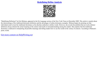 Redefining Define Analysis
"Redefining Definition" by Erin Mckean, appeared in the On Language section of the New York Times in December 2009. This article is mainly about
the shortcomings of the traditional dictionary definition and the advantages of online dictionary examples. Mckean begins by pointing out that
individuals tend to treat the traditional dictionary as the absolute authority to define words. However, she reveals the problem that an overly abstract
definition always distorts the actual meaning in the context and results in misunderstanding among the readers. She explains that the traditional
dictionary is deficient in interpreting all possible meanings and telling readers how to use the words in the variety of contexts. According to Mckean's
point, words
Get more content on HelpWriting.net
 