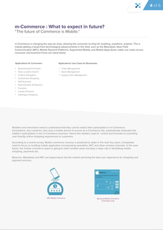 m-Commerce : What to expect in future? 
“The future of Commerce is Mobile.” 
m-Commerce is changing the way we shop, allowing the consumer to shop for anything, anywhere, anytime. This is 
indeed getting a boost from technological advancements in this field, such as the Wearables, Near Field 
Communication (NFC), Mobile Payment Platforms, Augmented Reality, and Mobile Apps.Some viable use cases across 
consumer and business fronts are listed below: 
Retailers and merchants need to understand that they cannot restrict their participation in m-Commerce 
transactions. Any customer, who uses a mobile device to access an e-Commerce site, automatically implicates the 
retailer’s participation in the m-Commerce business. Hence the retailers need to control and innovate on providing 
user-friendly online shopping experiences to customers. 
According ttoo aa rreecceenntt ssuurrvveey, Mobile commerce revenue is predicted to spike in the next four years. Companies 
need to focus on building mobile application incorporating wearables, NFC and other wireless channels. In the near 
future, the mobile commerce space is going to reach another peak and play a major role in facilitating mobile 
shopping, payments etc. 
Beacons, Wearables and NFC are beginning to top the market and bring the best user experience for shopping and 
payment services. 
NFC Mobile Commerce iBeacons Mobile Commerce 
(Courtesty: poq) 
Applications for Consumers 
Advertising & Promotion 
Store Location Search 
In-Store Navigation 
Comparison Shopping 
Self-Scanning 
Authentication & Payment 
Coupons 
Loyalty Schemes 
Catalogue Shopping 
Applications/ Use Cases for Businesses 
Order Management 
Stock Management 
Supply Chain Management 
4 of 6 
 