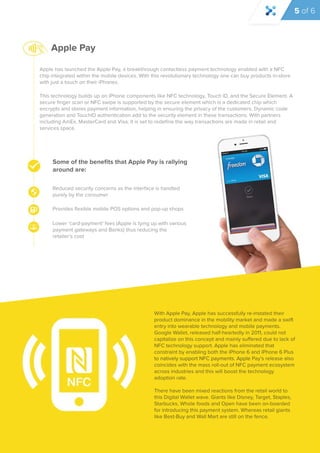 Apple has launched the Apple Pay, a breakthrough contactless payment technology enabled with a NFC 
chip integrated within the mobile devices. With this revolutionary technology one can buy products in-store 
with just a touch on their iPhones. 
This technology builds up on iPhone components like NFC technology, Touch ID, and the Secure Element. A 
secure finger scan or NFC swipe is supported by the secure element which is a dedicated chip which 
encrypts and stores payment information, helping in ensuring the privacy of the customers. Dynamic code 
generation and TouchID authentication add to the security element in these transactions. With partners 
including AmEx, MasterCard and Visa, it is set to redefine the way transactions are made in retail and 
services space. 
Some of the benefits that Apple Pay is rallying 
around are: 
Reduced security concerns as the interface is handled 
purely by the consumer 
Provides flexible mobile POS options and pop-up shops 
Lower ‘card-payment’ fees (Apple is tying up with various 
payment gateways and Banks) thus reducing the 
retailer’s cost 
With Apple Pay, Apple has successfully re-instated their 
product dominance in the mobility market and made a swift 
entry into wearable technology and mobile payments. 
Google Wallet, released half-heartedly in 2011, could not 
capitalize on this concept and mainly suffered due to lack of 
NFC technology support. Apple has eliminated that 
constraint by enabling both the iPhone 6 and iPhone 6 Plus 
to natively support NFC ppaayymmeennttss.. AAppppllee Pay’s release also 
coincides with the mass roll-out of NFC payment ecosystem 
across industries and this will boost the technology 
adoption rate. 
There have been mixed reactions from the retail world to 
this Digital Wallet wave. Giants like Disney, Target, Staples, 
Starbucks, Whole foods and Open have been on-boarded 
for introducing this payment system. Whereas retail giants 
like Best-Buy and Wall Mart are still on the fence. 
Apple Pay 
5 of 6 
 