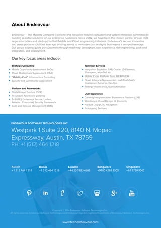 Endeavour – The Mobility Company is a niche and exclusive mobility consultant and system integrator, committed to 
building scalable solutions for our enterprise customers. Since 2002, we have been the chosen partner of over 300 
large enterprises and start-ups for their Mobile and Cloud engineering initiatives. Endeavour’s secure, innovative 
and cross-platform solutions leverage existing assets to minimize costs and give businesses a competitive edge. 
Our global experts guide our customers through road-map conception, user experience led engineering, back-end 
integration, and deployment. 
Our key focus areas include: 
ENDEAVOUR SOFTWARE TECHNOLOGIES INC. 
Westpark 1 Suite 220, 8140 N. Mopac 
Expressway, Austin, TX 78759 
PH: +1 (512) 464 1218 
Austin 
+1 512 464 1218 
London 
+44 20 7993 6683 
Dallas 
+1 512 464 1218 
Bangalore 
+9180 4288 5500 
Singapore 
+65 9720 9062 
Copyright © 2014 Endeavour Software Technologies Inc. 
All rights reserved. Endeavour Software Technologies and Endeavour logo are registered trademarks of Endeavour Software Technologies Inc. 
www.techendeavour.com 
Strategic Consulting 
Mobile Opportunity Assessment (MOA) 
Cloud Strategy and Assessment (CSA) 
"Mobility First" Infrastructure Consulting 
Security and Compliance Assessment 
Technical Services 
Integration Expertise: SAP, Oracle, JD Edwards, 
Sharepoint, MuleSoft etc. 
Mobile: Cross Platform Tools, MEAP/MDM 
Cloud: Lifecycle Management, IaaS/PaaS/SaaS 
Enablement Services, DevOps 
Testing: Mobile and Cloud Automation 
Platform and Frameworks 
Digital Image Capture (OCR) 
Re-Usable Assets and Libraries 
EnSURE ( Endevaour Secure, Unified, 
Reliable Enterprise) Security Framework 
Build and Release Management (BRM) 
User Experience 
Creating Integrated User Experience Platform (UXP) 
Wireframes, Visual Design, UI Elements 
Product Design, IA, Navigation 
Prototyping Services 
About Endeavour 
