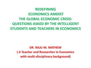 REDEFINING
         ECONOMICS AMDIST
    THE GLOBAL ECONOMIC CRISIS:
 QUESTIONS ASKED BY THE INTELLIGENT
STUDENTS AND TEACHERS IN ECONOMICS



            DR. RAJU M. MATHEW
   ( A Teacher and Researcher in Economics
      with multi-disciplinary background)
 