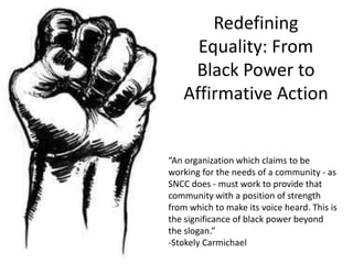 Redefining
Equality: From
Black Power to
Affirmative Action
“An organization which claims to be
working for the needs of a community - as
SNCC does - must work to provide that
community with a position of strength
from which to make its voice heard. This is
the significance of black power beyond
the slogan.”
-Stokely Carmichael
 