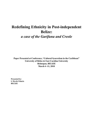 Redefining Ethnicity in Post-independent
Belize:
a case of the Garifuna and Creole
Paper Presented at Conference, “Cultural Syncretism in the Caribbean”
University of Belize & East Carolina University
Belmopan, BELIZE
March 4 -11, 2018
Presented by:
I. Myrtle Palacio
BELIZE
 