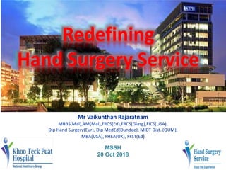 Redefining
Hand Surgery Service
Mr Vaikunthan Rajaratnam
MBBS(Mal),AM(Mal),FRCS(Ed),FRCS(Glasg),FICS(USA),
Dip Hand Surgery(Eur), Dip MedEd(Dundee), MIDT Dist. (OUM),
MBA(USA), FHEA(UK), FFST(Ed)
MSSH
20 Oct 2018
 