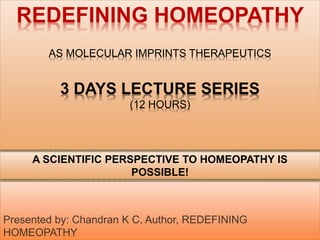 REDEFINING HOMEOPATHY
AS MOLECULAR IMPRINTS THERAPEUTICS
3 DAYS LECTURE SERIES
(12 HOURS)
Presented by: Chandran K C, Author, REDEFINING
HOMEOPATHY
A SCIENTIFIC PERSPECTIVE TO HOMEOPATHY IS
POSSIBLE!
 