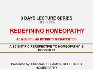 3 DAYS LECTURE SERIES
(12 HOURS)
REDEFINING HOMEOPATHY
AS MOLECULAR IMPRINTS THERAPEUTICS
Presented by: Chandran K C, Author, REDEFINING
HOMEOPATHY
A SCIENTIFIC PERSPECTIVE TO HOMEOPATHY IS
POSSIBLE!
 