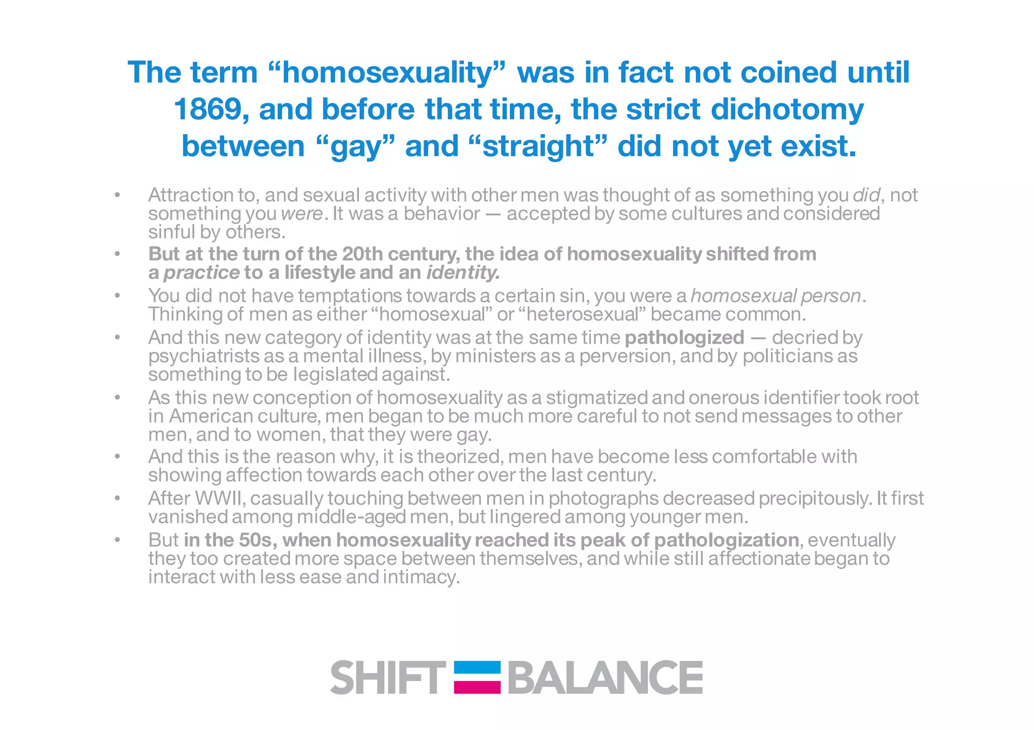 The term “homosexuality” was in fact not coined until
1869, and before that time, the strict dichotomy
between “gay” and “straight” did not yet exist.
• Attraction to, and sexual activity with other men was thought of as something you did, not
something you were. It was a behavior — accepted by some cultures and considered
sinful by others.
• But at the turn of the 20th century, the idea of homosexuality shifted from
a practice to a lifestyle and an identity.
• You did not have temptations towards a certain sin, you were a homosexual person.
Thinking of men as either “homosexual” or “heterosexual” became common.
• And this new category of identity was at the same time pathologized — decried by
psychiatrists as a mental illness, by ministers as a perversion, and by politicians as
something to be legislated against.
• As this new conception of homosexuality as a stigmatized and onerous identifier took root
in American culture, men began to be much more careful to not send messages to other
men, and to women, that they were gay.
• And this is the reason why, it is theorized, men have become less comfortable with
showing affection towards each other over the last century.
• After WWII, casually touching between men in photographs decreased precipitously. It first
vanished among middle-aged men, but lingered among younger men.
• But in the 50s, when homosexuality reached its peak of pathologization, eventually
they too created more space between themselves, and while still affectionate began to
interact with less ease and intimacy.
 