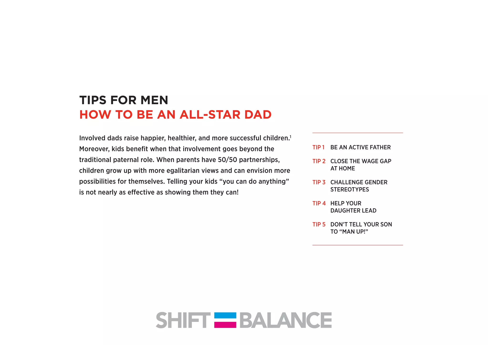 TIPS FOR MEN
HOW TO BE AN ALL-STAR DAD
Involved dads raise happier, healthier, and more successful children.1
Moreover, kids beneﬁt when that involvement goes beyond the
traditional paternal role. When parents have 50/50 partnerships,
children grow up with more egalitarian views and can envision more
possibilities for themselves. Telling your kids “you can do anything”
is not nearly as effective as showing them they can!
TIP 1 BE AN ACTIVE FATHER
TIP 2 CLOSE THE WAGE GAP
AT HOME
TIP 3 CHALLENGE GENDER
STEREOTYPES
TIP 4 HELP YOUR
DAUGHTER LEAD
TIP 5 DON’T TELL YOUR SON
TO “MAN UP!”
1
BE AN ACTIVE FATHER
SITUATION
 