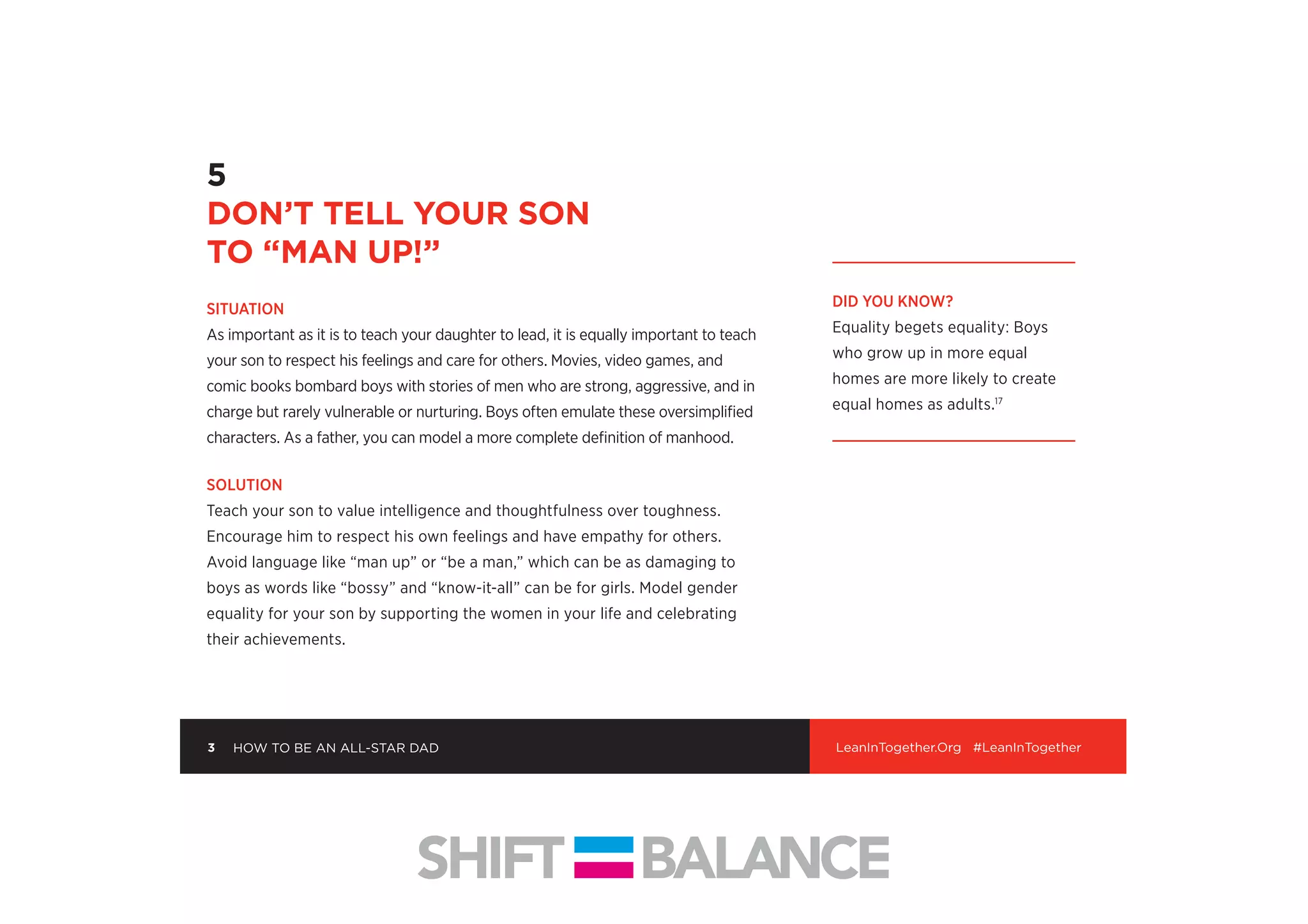 into small, achievable steps. Encourage her to reach outside of her comfort zone to
build conﬁdence. Just as she practices soccer or piano, she can practice small acts
of assertiveness like ordering at restaurants or shaking hands when she meets new
people. Get your daughter into sports or other organized activities where she’ll
learn to collaborate, speak up, mess up—and try again.
5
DON’T TELL YOUR SON
TO “MAN UP!”
SITUATION
As important as it is to teach your daughter to lead, it is equally important to teach
your son to respect his feelings and care for others. Movies, video games, and
comic books bombard boys with stories of men who are strong, aggressive, and in
charge but rarely vulnerable or nurturing. Boys often emulate these oversimpliﬁed
characters. As a father, you can model a more complete deﬁnition of manhood.
SOLUTION
Teach your son to value intelligence and thoughtfulness over toughness.
Encourage him to respect his own feelings and have empathy for others.
Avoid language like “man up” or “be a man,” which can be as damaging to
boys as words like “bossy” and “know-it-all” can be for girls. Model gender
equality for your son by supporting the women in your life and celebrating
their achievements.
DID YOU KNOW?
Equality begets equality: Boys
who grow up in more equal
homes are more likely to create
equal homes as adults.17
3 LeanInTogether.Org #LeanInTogetherHOW TO BE AN ALL-STAR DAD
 