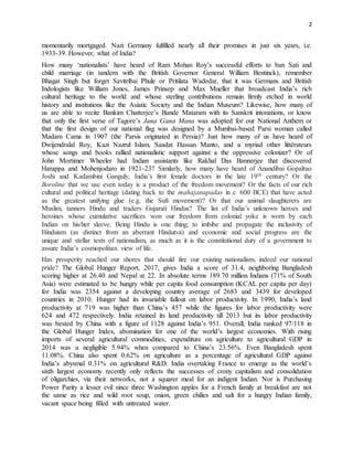2
momentarily mortgaged. Nazi Germany fulfilled nearly all their promises in just six years, i.e.
1933-39. However, what of India?
How many ‘nationalists’ have heard of Ram Mohan Roy’s successful efforts to ban Sati and
child marriage (in tandem with the British Governor General William Bentinck), remember
Bhagat Singh but forget Savitribai Phule or Pritilata Wadedar, that it was Germans and British
Indologists like William Jones, James Prinsep and Max Mueller that broadcast India’s rich
cultural heritage to the world and whose sterling contributions remain firmly etched in world
history and institutions like the Asiatic Society and the Indian Museum? Likewise, how many of
us are able to recite Bankim Chatterjee’s Bande Mataram with its Sanskrit intonations, or know
that only the first verse of Tagore’s Jana Gana Mana was adopted for our National Anthem or
that the first design of our national flag was designed by a Mumbai-based Parsi woman called
Madam Cama in 1907 (the Parsis originated in Persia)? Just how many of us have heard of
Dwijendralal Roy, Kazi Nazrul Islam, Saadat Hassan Manto, and a myriad other littérateurs
whose songs and books rallied nationalistic support against a the oppressive colonizer? Or of
John Mortimer Wheeler had Indian assistants like Rakhal Das Bannerjee that discovered
Harappa and Mohenjodaro in 1921-23? Similarly, how many have heard of Anandibai Gopalrao
Joshi and Kadambini Ganguly, India’s first female doctors in the late 19th century? Or the
Boroline that we use even today is a product of the freedom movement? Or the facts of our rich
cultural and political heritage (dating back to the mahajanapadas in c. 600 BCE) that have acted
as the greatest unifying glue (e.g. the Sufi movement)? Or that our animal slaughterers are
Muslim, tanners Hindu and traders Gujarati Hindus? The list of India’s unknown heroes and
heroines whose cumulative sacrifices won our freedom from colonial yoke is worn by each
Indian on his/her sleeve. Being Hindu is one thing; to imbibe and propagate the inclusivity of
Hinduism (as distinct from an aberrant Hindutva) and economic and social progress are the
unique and stellar tests of nationalism, as much as it is the constitutional duty of a government to
assure India’s cosmopolitan view of life.
Has prosperity reached our shores that should fire our existing nationalism, indeed our national
pride? The Global Hunger Report, 2017, gives India a score of 31.4, neighboring Bangladesh
scoring higher at 26.40 and Nepal at 22. In absolute terms 189.70 million Indians (71% of South
Asia) were estimated to be hungry while per capita food consumption (KCAL per capita per day)
for India was 2354 against a developing country average of 2683 and 3439 for developed
countries in 2010. Hunger had its invariable fallout on labor productivity. In 1990, India’s land
productivity at 719 was higher than China’s 457 while the figures for labor productivity were
624 and 472 respectively. India retained its land productivity till 2013 but its labor productivity
was bested by China with a figure of 1128 against India’s 951. Overall, India ranked 97/118 in
the Global Hunger Index, abomination for one of the world’s largest economies. With rising
imports of several agricultural commodities, expenditure on agriculture to agricultural GDP in
2014 was a negligible 5.94% when compared to China’s 23.56%. Even Bangladesh spent
11.08%. China also spent 0.62% on agriculture as a percentage of agricultural GDP against
India’s abysmal 0.31% on agricultural R&D. India overtaking France to emerge as the world’s
sixth largest economy recently only reflects the successes of crony capitalism and consolidation
of oligarchies, via their networks, not a squarer meal for an indigent Indian. Nor is Purchasing
Power Parity a lesser evil since three Washington apples for a French family at breakfast are not
the same as rice and wild root soup, onion, green chilies and salt for a hungry Indian family,
vacant space being filled with untreated water.
 