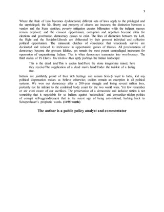 3
Where the Rule of Law becomes dysfunctional, different sets of laws apply to the privileged and
the unprivileged; the life, liberty and property of citizens are insecure; the distinction between a
vendor and the State vanishes; poverty mitigation creates billionaires while the indigent masses
remain deprived; and the crassest opportunism, corruption and nepotism become alibis for
elections and governance, democracy ceases to exist. The lines of distinction between the Left,
the Right and the Socialist-Liberals are obliterated by their grossest individual and collective
political opportunism. The minuscule clutches of conscience that tenaciously survive are
decimated and reduced to irrelevance in opportunistic games of thrones. All proclamations of
democracy become the grossest falsities, yet remain the most potent camouflaged instrument for
oppression of unquestioning Indians. That is when democracy transmutes into mockocracy. The
third stanza of TS Eliot’s The Hollow Men aptly portrays the Indian landscape:
This is the dead land/This is cactus land/Here the stone images/Are raised, here
they receive/The supplication of a dead man's hand/Under the twinkle of a fading
star.
Indians are justifiably proud of their rich heritage and remain fiercely loyal to India, lest any
political dispensation makes us believe otherwise; outliers remain an exception in all political
systems. We won our democracy after a 200-year struggle and losing several million lives,
probably not far inferior to the combined body count for the two world wars. Yet few remember
or are even aware of our sacrifices. The preservation of a democratic and inclusive nation is not
something that is negotiable for us Indians against ‘nationalistic’ and cowardice-ridden politics
of corrupt self-aggrandizement that is the surest sign of being anti-national, harking back to
Schopenhauer’s prophetic words. (1495 words)
The author is a public policy analyst and commentator
 