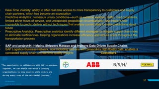 37
• Real-Time Visibility: ability to offer real-time access to more transparency to customers and supply
chain partners, which has become an expectation
• Predictive Analytics: numerous unruly conditions—such as extreme weather, traffic, road constraints,
limited driver hours of service, and unexpected geopolitical circumstances—that make it near
impossible to predict deliver without techniques that analyze current data to make predictions about
future
• Prescriptive Analytics: Prescriptive analytics identify different strategies to mitigate supply chain risks
or eliminate inefficiencies, helping organizations increase efficiency and reduce costs throughout the
transportation process
• SAP and project44: Helping Shippers Manage and Improve Data-Driven Supply Chains
• SAP Logistics Business Network, now including add-ons with project44's high-fidelity data, enables a
connected supply chain on real-time quality insights Customers
 