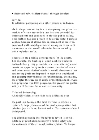 • Improved public safety overall through problem
solving.
In addition, partnering with other groups or individu-
als in the private sector is a contemporary and proactive
method of crime prevention that has true potential for
improvements and continues to provide public safety.
This method has also proven to be a successful business
venture because it allows law enforcement executives,
command staff, and departmental managers to redirect
the resources that would otherwise be consumed by
these logistical tasks.
There also are positive consequences for the courts.
Eor example, the backlog of court dockets would be
reduced, thus giving prosecutors, district attorneys, and
courts the opportunity to focus more on criminal cases
and better meet victims' needs. It would also ensure that
sentencing goals are imposed to meet both traditional
and contemporary theories of jurisprudence. Ultimately,
the greater the success of crime prevention and interven-
tion programs like COP programs, the greater the public
safety will become for an entire community.
Criminal Sentencing
Although violent crime rates have decreased over
the past two decades, the public's view is seriously
distorted, largely because of the media perspective that
criminal justice is too lenient and stiffer sentences should
be imposed.
The criminal justice system needs to revise its meth-
odology of retribution to improve public safety and
the outcomes of the criminal justice system. No longer
 