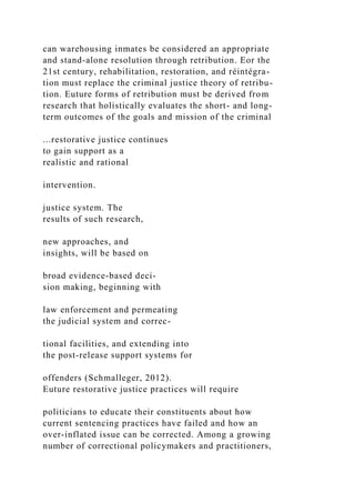 can warehousing inmates be considered an appropriate
and stand-alone resolution through retribution. Eor the
21st century, rehabilitation, restoration, and réintégra-
tion must replace the criminal justice theory of retribu-
tion. Euture forms of retribution must be derived from
research that holistically evaluates the short- and long-
term outcomes of the goals and mission of the criminal
...restorative justice continues
to gain support as a
realistic and rational
intervention.
justice system. The
results of such research,
new approaches, and
insights, will be based on
broad evidence-based deci-
sion making, beginning with
law enforcement and permeating
the judicial system and correc-
tional facilities, and extending into
the post-release support systems for
offenders (Schmalleger, 2012).
Euture restorative justice practices will require
politicians to educate their constituents about how
current sentencing practices have failed and how an
over-inflated issue can be corrected. Among a growing
number of correctional policymakers and practitioners,
 