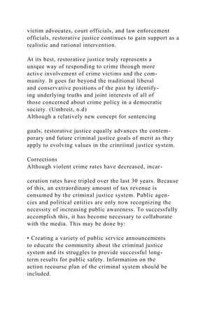 victim advocates, court officials, and law enforcement
officials, restorative justice continues to gain support as a
realistic and rational intervention.
At its best, restorative justice truly represents a
unique way of responding to crime through more
active involvement of crime victims and the com-
munity. It goes far beyond the traditional liberal
and conservative positions of the past by identify-
ing underlying truths and joint interests of all of
those concerned about crime policy in a democratic
society. (Umbreit, n.d)
Although a relatively new concept for sentencing
goals, restorative justice equally advances the contem-
porary and future criminal justice goals of merit as they
apply to evolving values in the crinriinal justice system.
Corrections
Although violent crime rates have decreased, incar-
ceration rates have tripled over the last 30 years. Because
of this, an extraordinary amount of tax revenue is
consumed by the criminal justice system. Public agen-
cies and political entities are only now recognizing the
necessity of increasing public awareness. To successfully
accomplish this, it has become necessary to collaborate
with the media. This may be done by:
• Creating a variety of public service announcements
to educate the community about the criminal justice
system and its struggles to provide successful long-
term results for public safety. Information on the
action recourse plan of the criminal system should be
included.
 