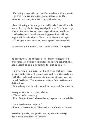 • Covering nonprofit, for-profit, local, and State meet-
ings that discuss sentencing alternatives and their
success rate compared with current practices.
• Interviewing criminal justice officials from all levels
about their goals for improved public safety, how they
plan to improve tax revenue expenditures, and how
ineffective traditional sentencing practices will be
upgraded. In addition, officials can discuss changes
to their goals and mission, what approaches need to
12 JANUARY I FEBRUARY 2013 AMERICANjails
be taken, why the success of offender réintégration
programs is so vitally important to future generations,
and overall anticipated results for public safety.
It may come as no surprise that the general public has
no comprehension of corrections and how it correlates
with the goals and mission statements of most correc-
tional facilities. The characteristics of corrections are
defined as:
• Something that is substituted or proposed for what is
wrong or inaccurate; emendation.
• The act of correcting.
• Punishment intended to reform, improve, or rehabili-
tate; chastisement; reproof.
• Usually, corrections. The various methods, as incar-
ceration, parole, and probation, by which society
deals with convicted offenders.
 
