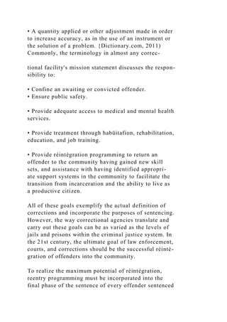 • A quantity applied or other adjustment made in order
to increase accuracy, as in the use of an instrument or
the solution of a problem. {Dictionary.com, 2011)
Commonly, the terminology in almost any correc-
tional facility's mission statement discusses the respon-
sibility to:
• Confine an awaiting or convicted offender.
• Ensure public safety.
• Provide adequate access to medical and mental health
services.
• Provide treatment through habüitafion, rehabilitation,
education, and job training.
• Provide réintégration programming to return an
offender to the community having gained new skill
sets, and assistance with having identified appropri-
ate support systems in the community to facilitate the
transition from incarceration and the ability to live as
a productive citizen.
All of these goals exemplify the actual definition of
corrections and incorporate the purposes of sentencing.
However, the way correctional agencies translate and
carry out these goals can be as varied as the levels of
jails and prisons within the criminal justice system. In
the 21st century, the ultimate goal of law enforcement,
courts, and corrections should be the successful réinté-
gration of offenders into the community.
To realize the maximum potential of réintégration,
reentry programming must be incorporated into the
final phase of the sentence of every offender sentenced
 