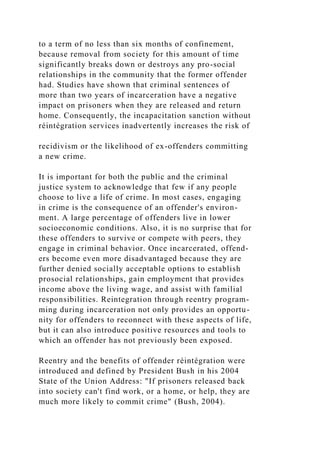 to a term of no less than six months of confinement,
because removal from society for this amount of time
significantly breaks down or destroys any pro-social
relationships in the community that the former offender
had. Studies have shown that criminal sentences of
more than two years of incarceration have a negative
impact on prisoners when they are released and return
home. Consequently, the incapacitation sanction without
réintégration services inadvertently increases the risk of
recidivism or the likelihood of ex-offenders committing
a new crime.
It is important for both the public and the criminal
justice system to acknowledge that few if any people
choose to live a life of crime. In most cases, engaging
in crime is the consequence of an offender's environ-
ment. A large percentage of offenders live in lower
socioeconomic conditions. Also, it is no surprise that for
these offenders to survive or compete with peers, they
engage in criminal behavior. Once incarcerated, offend-
ers become even more disadvantaged because they are
further denied socially acceptable options to establish
prosocial relationships, gain employment that provides
income above the living wage, and assist with familial
responsibilities. Reintegration through reentry program-
ming during incarceration not only provides an opportu-
nity for offenders to reconnect with these aspects of life,
but it can also introduce positive resources and tools to
which an offender has not previously been exposed.
Reentry and the benefits of offender réintégration were
introduced and defined by President Bush in his 2004
State of the Union Address: "If prisoners released back
into society can't find work, or a home, or help, they are
much more likely to commit crime" (Bush, 2004).
 
