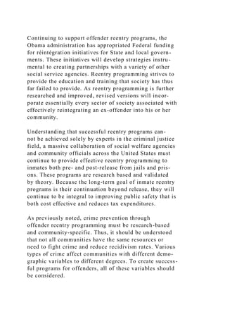 Continuing to support offender reentry programs, the
Obama administration has appropriated Federal funding
for réintégration initiatives for State and local govern-
ments. These initiatives will develop strategies instru-
mental to creating partnerships with a variety of other
social service agencies. Reentry programming strives to
provide the education and training that society has thus
far failed to provide. As reentry programming is further
researched and improved, revised versions will incor-
porate essentially every sector of society associated with
effectively reintegrating an ex-offender into his or her
community.
Understanding that successful reentry programs can-
not be achieved solely by experts in the criminal justice
field, a massive collaboration of social welfare agencies
and community officials across the United States must
continue to provide effective reentry programming to
inmates both pre- and post-release from jails and pris-
ons. These programs are research based and validated
by theory. Because the long-term goal of inmate reentry
programs is their continuation beyond release, they will
continue to be integral to improving public safety that is
both cost effective and reduces tax expenditures.
As previously noted, crime prevention through
offender reentry programming must be research-based
and community-specific. Thus, it should be understood
that not all communities have the same resources or
need to fight crime and reduce recidivism rates. Various
types of crime affect communities with different demo-
graphic variables to different degrees. To create success-
ful programs for offenders, all of these variables should
be considered.
 