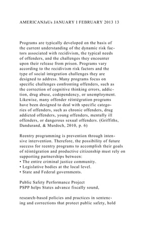 AMERICANJaUs JANUARY I FEBRUARY 2013 13
Programs are typically developed on the basis of
the current understanding of the dynamic risk fac-
tors associated with recidivism, the typical needs
of offenders, and the challenges they encounter
upon their release from prison. Programs vary
according to the recidivism risk factors and the
type of social integration challenges they are
designed to address. Many programs focus on
specific challenges confronting offenders, such as
the correction of cognitive thinking errors, addic-
tion, drug abuse, codependency, or unemployment.
Likewise, many offender réintégration programs
have been designed to deal with specific catego-
ries of offenders, such as chronic offenders, drug
addicted offenders, young offenders, mentally ill
offenders, or dangerous sexual offenders. (Griffiths,
Dandurand, & Murdoch, 2010, p. 6)
Reentry programming is prevention through inten-
sive intervention. Therefore, the possibility of future
success for reentry programs to accomplish their goals
of réintégration and productive citizenship must rely on
supporting partnerships between:
• The entire criminal justice community.
• Legislative bodies at the local level.
• State and Federal governments.
Public Safety Performance Project
PSPP helps States advance fiscally sound,
research-based policies and practices in sentenc-
ing and corrections that protect public safety, hold
 