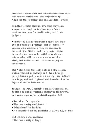 offenders accountable and control corrections costs.
The project carries out these objectives by:
• helping States collect and analyze data—who is
admitted to their prisons, how long they stay,
who returns—and the implications of cor-
rections practices for public safety and State
budgets.
• improving States' understanding of how their
existing policies, practices, and outcomes for
dealing with criminal offenders compare to
those of other States; and encouraging States
to use the best research available to advance
reforms that will reduce crime and recidi-
vism, and deliver a solid return on taxpayers'
investments.
PSPP also helps State officials and others share
state-of-the-art knowledge and ideas through
policy forums; public opinion surveys; multi-State
meetings; national, regional and State-level meet-
ings; and online information.
Source: The Pew Charitable Trusts Organization.
Sentencing and corrections. Retrieved from www.
pewtrusts.org/our_work_detail.aspx?id=356
• Social welfare agencies.
• The community workforce.
• Educational institutions.
• An offender's family (familial or extended), friends,
and religious organizations.
• The community at large.
 