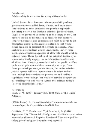 Conclusion
Public safety is a concern for every citizen in the
United States. It is, however, the responsibility of our
government to establish laws, statues, and ordinances
that respond to such concerns and provide appropri-
ate safety nets via our Nation's criminal justice system.
Legislation proposed to improve public safety in the 21st
century should be responsive to research that supports
long-term success, and consideration must be given to all
productive and/or consequential outcomes that would
either promote or diminish the effects on society. Once
such laws are codified, established courts, law ertforce-
ment, and corrections agencies at all levels should work to
enforce them. These branches of the criminal justice sys-
tem must actively engage the collaborative involvement
of all sectors of society associated with the public welfare
(public and private) and the community at large. Once
these partnerships have joined forces, the entire criminal
justice system will see improvements in crime reduc-
tion through intervention and prevention and realize a
significant cost savings that would otherwise be spent on
a stumbling criminal justice system that mirrors today's
faltering situational status. •
References
Bush, G. W. (2004, January 20). 2004 State of the Union
Address
(White Paper). Retrieved from http://www.americanrheto-
ric.com/speeches/stateoftheunion2004.htm
Griffiths, C. T, Dandurand, Y, & Murdoch, D. (2010,
September 13). The social réintégration of offenders and crime
prevention (Research Report). Retrieved from www.public-
safety.gc.ca/res/cp/res/soc-reint-eng.aspx#s2
 