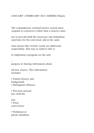 JANUARY i FEBRUARY 2013 AMERICANjails
The contemporary criminal justice system must
respond in a proactive rather than a reactive man-
ner to provide both the necessary and immediate
sanctions for the convicted, and at the same
time ensure that victims' needs are addressed
respectfully. One way to achieve this is
to implement a program tor the sole

purpose ot sharing information about
all new arrests. This information
includes:
• Family history and
background.
• Delinquent offenses.
• Previous encoun-
ters with the
law.
• Prior
convictions.
• Probation or
parole mandates.
 