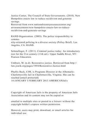 Justice Center, The Council of State Goverrunents. (2010). New
Hampshire enacts law to reduce recidivism and generate
savings.
Retrieved from www.nationalreentryresourcecenter.org/
arvnouncements/new-hampshire-enacts-law-to-reduce-
recidivism-and-generate-savings
RAND Organization. (2003). The police responsibility to
commu-
nity-oriented policing in a diverse society (Policy Brief). Los
Angeles, CA: RAND.
Schmalleger, F. (2011). Criminal justice today: An introductory
text for the 21st century (11th ed.). Upper Saddle River, NY:
Pearson Education.
Umbreit, M. (n.d). Restorative justice. Retrieved from http://
law.jrarik.org/pages/1954/Restorative-Justice.html
Phyllis Back, CJM, is Programs Director at the Albemarle-
Charlottesville Jail in Charlottesville, Virginia. She can be
reached [email protected]
14 JANUARY I FEBRUARY 2013 AMERICANJaUs
Copyright of American Jails is the property of American Jails
Association and its content may not be copied or
emailed to multiple sites or posted to a listserv without the
copyright holder's express written permission.
However, users may print, download, or email articles for
individual use.
 