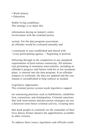 • Work history
• Education
Stable living condifions.
The strategy is to share this
information during an inmate's entire
involvement with the criminal justice
system. For the data program assessment,
an offender would be evaluated annually and
i continuum ot care established and shared with
' every participating agency—^beginning at pretrial,
following through to the completion ot any mandated
requirements of post-release sentencing. All informa-
tion pertaining to treatment interventions, including an
offender's progress and failure with his or her treatment
plans, is entered into the data program. It an offender
relapses or reotfends, the data are updated and the con-
tinuum is reestablished to help redirect as needed.
Legislative Approaches
The criminal justice system needs legislative support
tor sentencing practices such as habilitation, rehabilita-
tion, restoration, and réintégration. Criminal sanctions
that lack intervention and prevention strategies are not
a deterrent trom future criminal activity. Creating laws
that mark people as criminals tor the remainder of their
lives denies former imnates the opporttinities available
to other citizens.
To address these issues, legislators and officials estab-
 