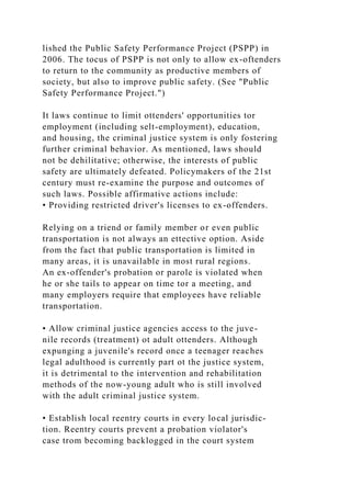 lished the Public Safety Performance Project (PSPP) in
2006. The tocus of PSPP is not only to allow ex-oftenders
to return to the community as productive members of
society, but also to improve public safety. (See "Public
Safety Performance Project.")
It laws continue to limit ottenders' opportunities tor
employment (including selt-employment), education,
and housing, the criminal justice system is only fostering
further criminal behavior. As mentioned, laws should
not be dehilitative; otherwise, the interests of public
safety are ultimately defeated. Policymakers of the 21st
century must re-examine the purpose and outcomes of
such laws. Possible affirmative actions include:
• Providing restricted driver's licenses to ex-offenders.
Relying on a triend or family member or even public
transportation is not always an ettective option. Aside
from the fact that public transportation is limited in
many areas, it is unavailable in most rural regions.
An ex-offender's probation or parole is violated when
he or she tails to appear on time tor a meeting, and
many employers require that employees have reliable
transportation.
• Allow criminal justice agencies access to the juve-
nile records (treatment) ot adult ottenders. Although
expunging a juvenile's record once a teenager reaches
legal adulthood is currently part ot the justice system,
it is detrimental to the intervention and rehabilitation
methods of the now-young adult who is still involved
with the adult criminal justice system.
• Establish local reentry courts in every local jurisdic-
tion. Reentry courts prevent a probation violator's
case trom becoming backlogged in the court system
 
