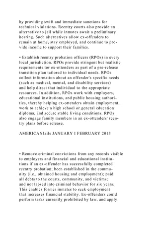 hy providing swift and immediate sanctions for
technical violations. Reentry courts also provide an
alternative to jail while inmates await a preliminary
hearing. Such alternatives allow ex-offenders to
remain at home, stay employed, and continue to pro-
vide income to support their families.
• Establish reentry probation officers (RPOs) in every
local jurisdiction. RPOs provide stringent but realistic
requirements tor ex-ottenders as part of a pre-release
transition plan tailored to individual needs. RPOs
collect information ahout an offender's specific needs
(such as medical, mental, and disability services)
and help direct that individual to the appropriate
resources. In addition, RPOs work with employers,
educational institutions, and public housing authori-
ties, therehy helping ex-ottenders ohtain employment,
work to achieve a high school or general education
diploma, and secure stable living conditions. RPOs
also engage family members in an ex-ottenders' reen-
try plans before release.
AMERICANJails JANUARY I FEBRUARY 2013
• Remove criminal convictions from any records visible
to employers and financial and educational institu-
tions if an ex-offender has successfully completed
reentry probation; been established in the commu-
nity (i.e., obtained housing and employment); paid
all debts to the courts, community, and victims;
and not lapsed into criminal behavior for six years.
This enables former inmates to seek employment
that increases financial stability. Ex-offenders could
perform tasks currently prohibited by law, and apply
 