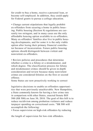 for credit to buy a home, receive a personal loan, or
become self-employed. In addition, they could apply
for Federal grants to pursue a college education.
• Change current stipulations that legally prohibit
ex-offenders from securing a home in public hous-
ing. Public housing (Section 8) regulations are cur-
rently too stringent, and in many cases are the only
affordable housing option available to ex-offenders.
Many ex-offenders' families also live in public hous-
ing developments, and for some it is the only viable
option after losing their primary financial contribu-
tor because of incarceration. Future public housing
options should distinguish between violent and
nonviolent ex-offenders.
• Review policies and procedures that determine
whether a crime is a felony or a misdemeanor, and
which degree. The classification process for felony
and misdemeanor crimes should be given in-depth
consideration and review because many nonviolent
crimes are considered felonies on the first or second
offense.
Some States are now proactively working to correct
legislative decisions to enable ex-offenders opportuni-
ties that were previously unachievable. New Hampshire,
a State commonly known for having a low crime rate
in comparison with other States, enacted Senate Bill
500 (SB 500) on June 30, 2010. The goal of this bill is to
reduce recidivism among probation violators and reduce
taxpayer spending on correctional costs. "SB 500 will
accomplish the following:
• Focus supervision on high-risk offenders by reducing
the length of supervision for low-risk offenders.
 