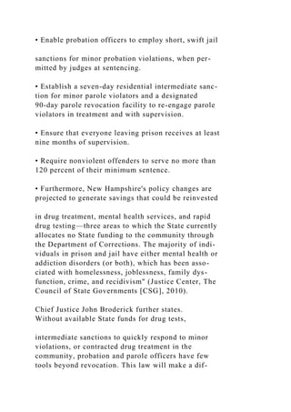 • Enable probation officers to employ short, swift jail
sanctions for minor probation violations, when per-
mitted by judges at sentencing.
• Establish a seven-day residential intermediate sanc-
tion for minor parole violators and a designated
90-day parole revocation facility to re-engage parole
violators in treatment and with supervision.
• Ensure that everyone leaving prison receives at least
nine months of supervision.
• Require nonviolent offenders to serve no more than
120 percent of their minimum sentence.
• Furthermore, New Hampshire's policy changes are
projected to generate savings that could be reinvested
in drug treatment, mental health services, and rapid
drug testing—three areas to which the State currently
allocates no State funding to the community through
the Department of Corrections. The majority of indi-
viduals in prison and jail have either mental health or
addiction disorders (or both), which has been asso-
ciated with homelessness, joblessness, family dys-
function, crime, and recidivism" (Justice Center, The
Council of State Governments [CSG], 2010).
Chief Justice John Broderick further states.
Without available State funds for drug tests,
intermediate sanctions to quickly respond to minor
violations, or contracted drug treatment in the
community, probation and parole officers have few
tools beyond revocation. This law will make a dif-
 