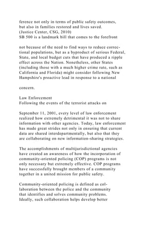 ference not only in terms of public safety outcomes,
but also in families restored and lives saved.
(Justice Center, CSG, 2010)
SB 500 is a landmark bill that comes to the forefront
not because of the need to find ways to reduce correc-
tional populations, but as a byproduct of serious Federal,
State, and local budget cuts that have produced a ripple
effect across the Nation. Nonetheless, other States
(including those with a much higher crime rate, such as
California and Florida) might consider following New
Hampshire's proactive lead in response to a national
concern.
Law Enforcement
Following the events of the terrorist attacks on
September 11, 2001, every level of law enforcement
realized how extremely detrimental it was not to share
information with other agencies. Today, law enforcement
has made great strides not only in ensuring that current
data are shared interdepartmentally, but also that they
are collaborating on new information-sharing strategies.
The accomplishments of multijurisdictional agencies
have created an awareness of how the incorporation of
community-oriented policing (COP) programs is not
only necessary but extremely effective. COP programs
have successfully brought members of a community
together in a united mission for public safety.
Community-oriented policing is defined as col-
laboration between the police and the community
that identifies and solves community problems.
Ideally, such collaboration helps develop better
 