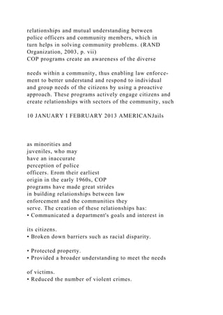 relationships and mutual understanding between
police officers and community members, which in
turn helps in solving community problems. (RAND
Organization, 2003, p. vii)
COP programs create an awareness of the diverse
needs within a community, thus enabling law enforce-
ment to better understand and respond to individual
and group needs of the citizens by using a proactive
approach. These programs actively engage citizens and
create relationships with sectors of the community, such
10 JANUARY I FEBRUARY 2013 AMERICANJails
as minorities and
juveniles, who may
have an inaccurate
perception of police
officers. Erom their earliest
origin in the early 1960s, COP
programs have made great strides
in building relationships between law
enforcement and the communities they
serve. The creation of these relationships has:
• Communicated a department's goals and interest in
its citizens.
• Broken down barriers such as racial disparity.
• Protected property.
• Provided a broader understanding to meet the needs
of victims.
• Reduced the number of violent crimes.
 