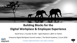 Building Blocks for the
Digital Workplace & Employee Experience
Enterprise Digital Workplace Summit London | The British Academy | 6 June 2018
David Terrar | Founder & CXO – Agile Elephant | @DT on Twitter
innovation | digital transformation | value creation | (r)evolution
 