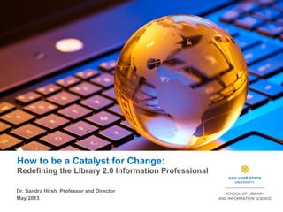 How to be a Catalyst for Change:
Redefining the Library 2.0 Information Professional
Dr. Sandra Hirsh, Professor and Director
May 2013
 