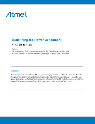 Redefining the Power Benchmark
Atmel White Paper
Author:
Espen Kragnes, Product Marketing Manager for Flash Microcontrollers and
Andreas Eieland, Sr. Product Marketing Manager for Flash Microcontrollers
Abstract
This whitepaper discusses the need for low power in high performance MCUs; it looks at how this ultra‐
low power operation is achieved while maintaining the high performance and features needed in low 
power applications while, importantly, explaining why engineers need to make themselves aware of the 
trade‐offs and optimizations different IDMs must make in order to achieve ‘low power’. 
 