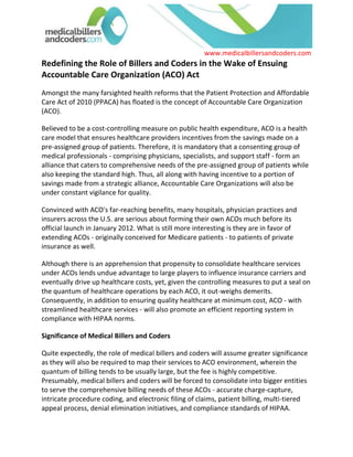 Redefining the Role of Billers and Coders in the Wake of Ensuing Accountable Care Organization (ACO) Act<br />Amongst the many farsighted health reforms that the Patient Protection and Affordable Care Act of 2010 (PPACA) has floated is the concept of Accountable Care Organization (ACO). <br />Believed to be a cost-controlling measure on public health expenditure, ACO is a health care model that ensures healthcare providers incentives from the savings made on a pre-assigned group of patients. Therefore, it is mandatory that a consenting group of medical professionals - comprising physicians, specialists, and support staff - form an alliance that caters to comprehensive needs of the pre-assigned group of patients while also keeping the standard high. Thus, all along with having incentive to a portion of savings made from a strategic alliance, Accountable Care Organizations will also be under constant vigilance for quality.<br />Convinced with ACO's far-reaching benefits, many hospitals, physician practices and insurers across the U.S. are serious about forming their own ACOs much before its official launch in January 2012. What is still more interesting is they are in favor of extending ACOs - originally conceived for Medicare patients - to patients of private insurance as well.<br />Although there is an apprehension that propensity to consolidate healthcare services under ACOs lends undue advantage to large players to influence insurance carriers and eventually drive up healthcare costs, yet, given the controlling measures to put a seal on the quantum of healthcare operations by each ACO, it out-weighs demerits. Consequently, in addition to ensuring quality healthcare at minimum cost, ACO - with streamlined healthcare services - will also promote an efficient reporting system in compliance with HIPAA norms.<br />Significance of Medical Billers and Coders<br />Quite expectedly, the role of medical billers and coders will assume greater significance as they will also be required to map their services to ACO environment, wherein the quantum of billing tends to be usually large, but the fee is highly competitive. Presumably, medical billers and coders will be forced to consolidate into bigger entities to serve the comprehensive billing needs of these ACOs - accurate charge-capture, intricate procedure coding, and electronic filing of claims, patient billing, multi-tiered appeal process, denial elimination initiatives, and compliance standards of HIPAA. Medicalbillersandcoders.com (www.medicalbillersandcoders.com), the largest consortium of billers and coders in the U.S., is best poised to handle such a scenario, and assume the mantle of being the promoter of cost-effective billing services.<br />Thus, being an integral link in the healthcare system, medical billing and coding entities too will experience the impact of one of the important constituents of the Patient Protection and Affordable Care Act of 2010 (PPACA): Accountable Care Organization (ACO)<br />For more Information Visit : Chicago Medical Billing, Dallas Medical Billing, Houston Medical Billing<br />  <br /> Source: Medical Billing (http://www.medicalbillersandcodersblog.com/)Follow Us :<br />    <br />