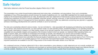 Safe Harbor 
Safe harbor statement under the Private Securities Litigation Reform Act of 1995: 
This presentation may contain forward-looking statements that involve risks, uncertainties, and assumptions. If any such uncertainties 
materialize or if any of the assumptions proves incorrect, the results of salesforce.com, inc. could differ materially from the results expressed or 
implied by the forward-looking statements we make. All statements other than statements of historical fact could be deemed forward-looking, 
including any projections of product or service availability, subscriber growth, earnings, revenues, or other financial items and any statements 
regarding strategies or plans of management for future operations, statements of belief, any statements concerning new, planned, or upgraded 
services or technology developments and customer contracts or use of our services. 
The risks and uncertainties referred to above include – but are not limited to – risks associated with developing and delivering new functionality 
for our service, new products and services, our new business model, our past operating losses, possible fluctuations in our operating results and 
rate of growth, interruptions or delays in our Web hosting, breach of our security measures, the outcome of any litigation, risks associated with 
completed and any possible mergers and acquisitions, the immature market in which we operate, our relatively limited operating history, our 
ability to expand, retain, and motivate our employees and manage our growth, new releases of our service and successful customer 
deployment, our limited history reselling non-salesforce.com products, and utilization and selling to larger enterprise customers. Further 
information on potential factors that could affect the financial results of salesforce.com, inc. is included in our annual report on Form 10-K for the 
most recent fiscal year and in our quarterly report on Form 10-Q for the most recent fiscal quarter. These documents and others containing 
important disclosures are available on the SEC Filings section of the Investor Information section of our Web site. 
Any unreleased services or features referenced in this or other presentations, press releases or public statements are not currently available and 
may not be delivered on time or at all. Customers who purchase our services should make the purchase decisions based upon features that are 
currently available. Salesforce.com, inc. assumes no obligation and does not intend to update these forward-looking statements. 
 